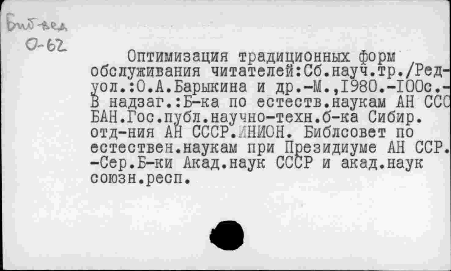 ﻿о-ег
Оптимизация традиционных Форм обслуживания читателей:Сб.науч.тр./Ред-уол.:0.А.Барыкина и др.-М.,1980.-100с.-В надзаг.:Б-ка по естеств.наукам АН ССС БАН.Гос.публ.научно-техн.б-ка Сибир. отд-ния АН СССР.ИНИОН. Библсовет по естествен.наукам при Президиуме АН ССР. -Сер.Б-ки Акад.наук СССР и акад.наук союзн.респ.